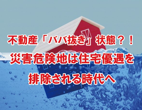 不動産「ババ抜き」状態！？災害危険地域は、住宅優遇制度を排除される時代へ！！