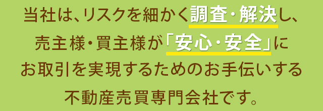 当社は、リスクを細かく調査･解決し、売主様・買主様が｢安心･安全｣にお取引を実現するためのお手伝いする不動産売買専門会社です。